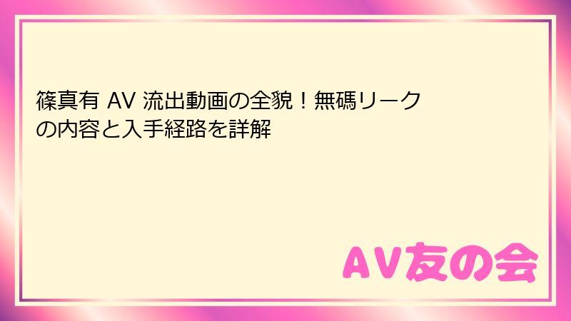 篠真有 AV 流出動画の全貌!無碼リークの内容と入手経路を詳解
