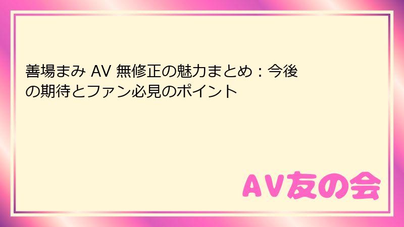 善場まみ AV 無修正の魅力まとめ：今後の期待とファン必見のポイント