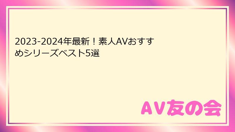 2023-2024年最新！素人AVおすすめシリーズベスト5選