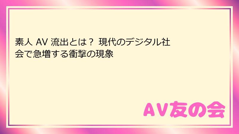 素人 AV 流出とは？ 現代のデジタル社会で急増する衝撃の現象