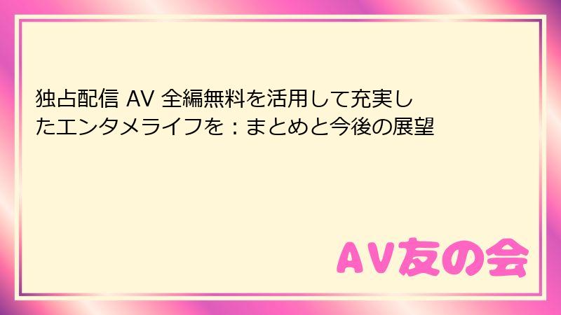 独占配信 AV 全編無料を活用して充実したエンタメライフを：まとめと今後の展望
