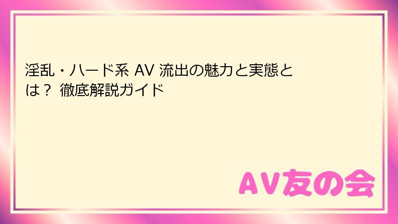 淫乱・ハード系 AV 流出の魅力と実態とは？ 徹底解説ガイド