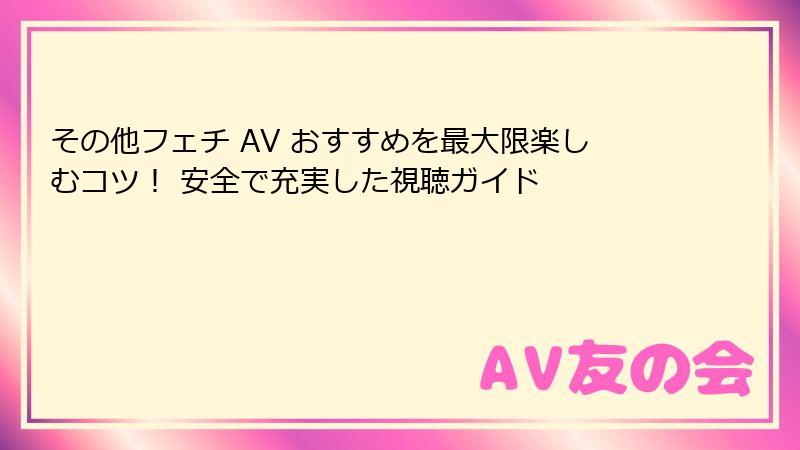 その他フェチ AV おすすめを最大限楽しむコツ！ 安全で充実した視聴ガイド