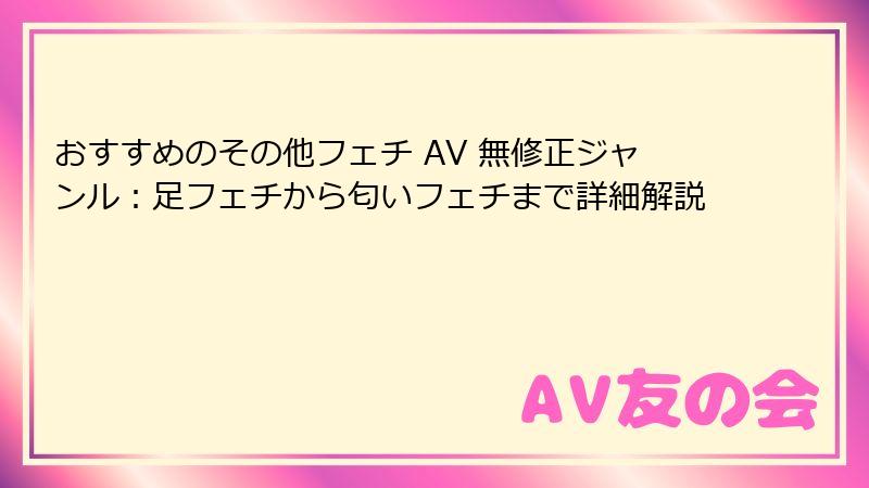 おすすめのその他フェチ AV 無修正ジャンル：足フェチから匂いフェチまで詳細解説