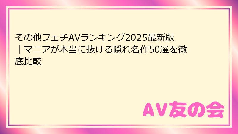 その他フェチAVランキング2025最新版｜マニアが本当に抜ける隠れ名作50選を徹底比較