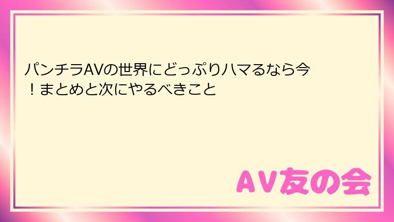 パンチラAVの世界にどっぷりハマるなら今!まとめと次にやるべきこと