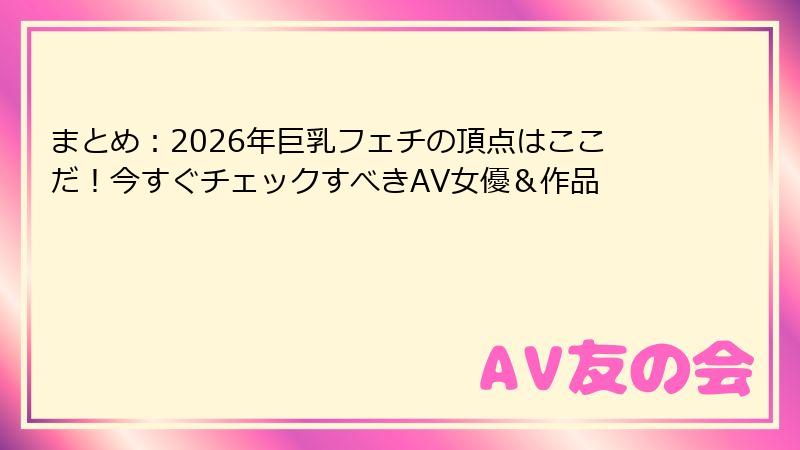 まとめ：2026年巨乳フェチの頂点はここだ！今すぐチェックすべきAV女優＆作品
