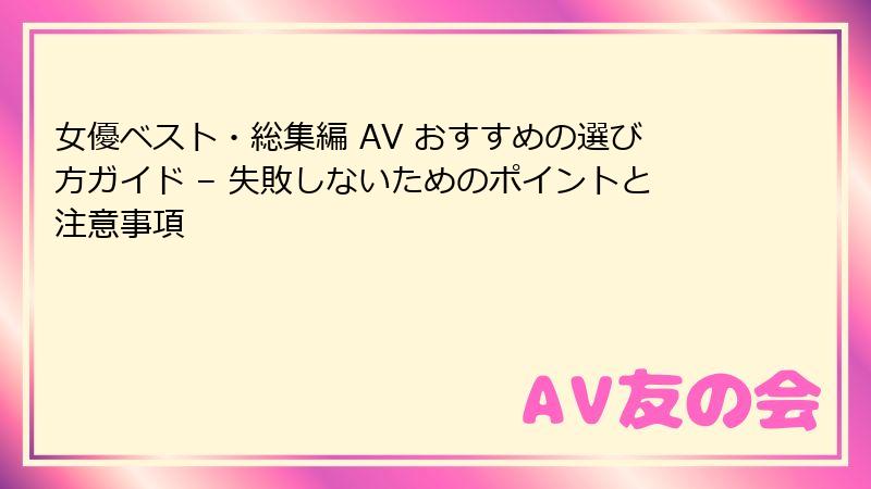 女優ベスト・総集編 AV おすすめの選び方ガイド – 失敗しないためのポイントと注意事項