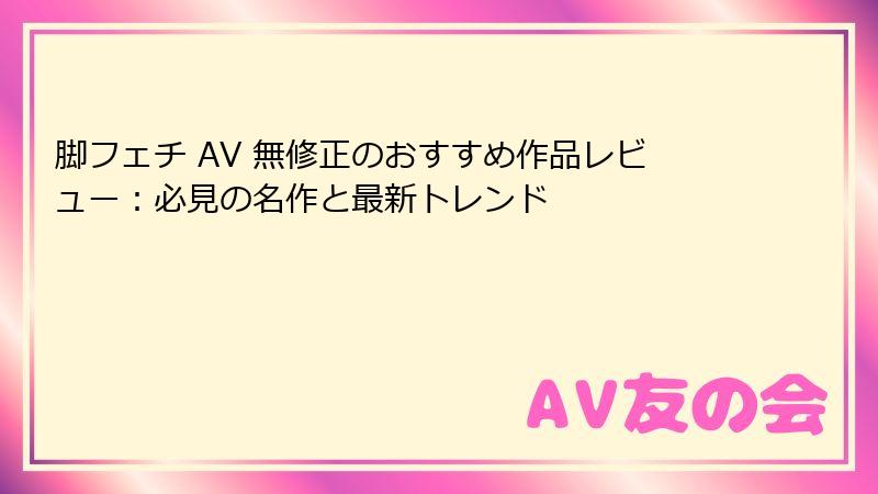 脚フェチ AV 無修正のおすすめ作品レビュー:必見の名作と最新トレンド