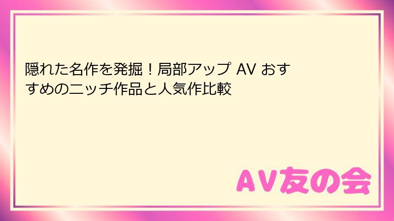 隠れた名作を発掘!局部アップ AV おすすめのニッチ作品と人気作比較