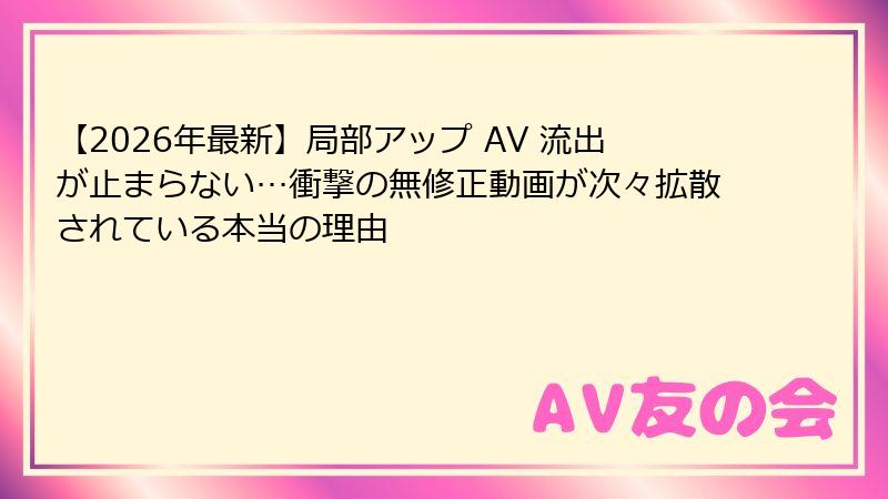 【2026年最新】局部アップ AV 流出が止まらない…衝撃の無修正動画が次々拡散されている本当の理由