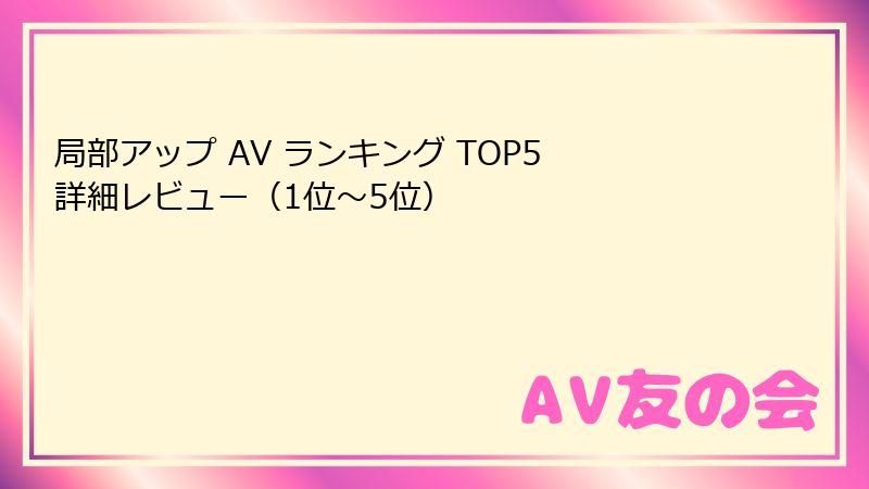 局部アップ AV ランキング TOP5 詳細レビュー（1位～5位）