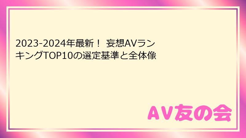 2023-2024年最新！ 妄想AVランキングTOP10の選定基準と全体像