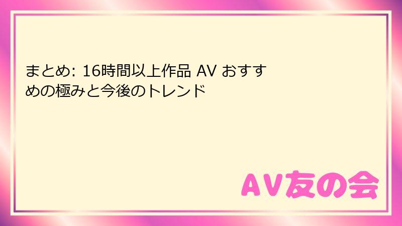 まとめ: 16時間以上作品 AV おすすめの極みと今後のトレンド