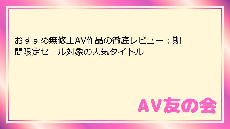 おすすめ無修正AV作品の徹底レビュー：期間限定セール対象の人気タイトル