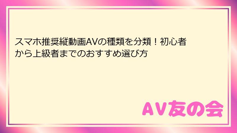 スマホ推奨縦動画AVの種類を分類!初心者から上級者までのおすすめ選び方