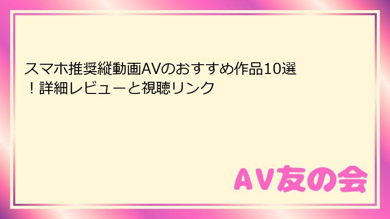 スマホ推奨縦動画AVのおすすめ作品10選!詳細レビューと視聴リンク