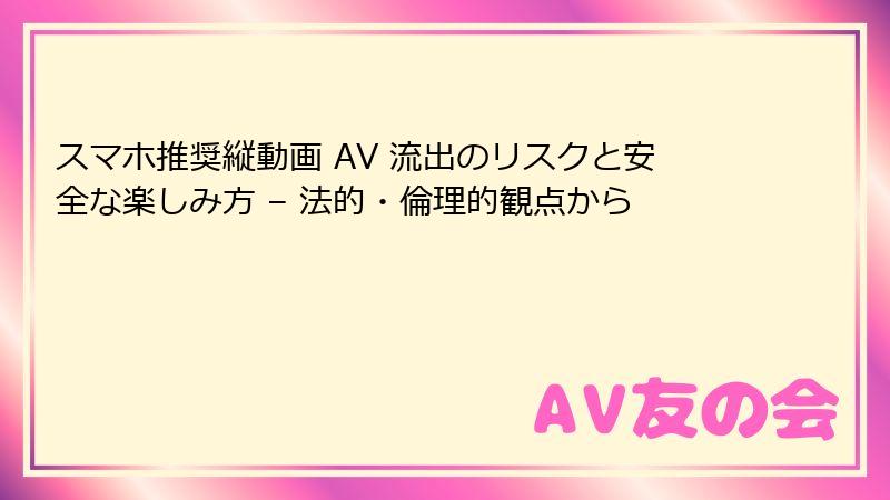 スマホ推奨縦動画 AV 流出のリスクと安全な楽しみ方 – 法的・倫理的観点から