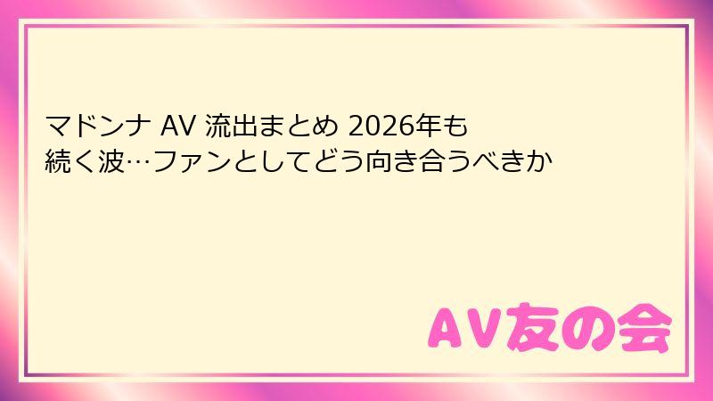マドンナ AV 流出まとめ 2026年も続く波…ファンとしてどう向き合うべきか