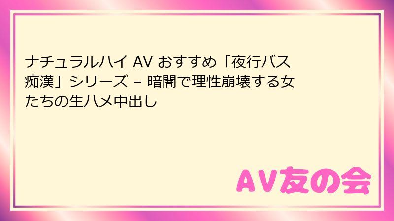 ナチュラルハイ AV おすすめ「夜行バス痴漢」シリーズ – 暗闇で理性崩壊する女たちの生ハメ中出し