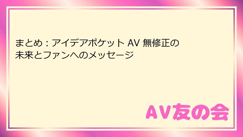 まとめ：アイデアポケット AV 無修正の未来とファンへのメッセージ