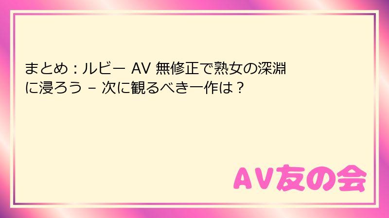 まとめ：ルビー AV 無修正で熟女の深淵に浸ろう – 次に観るべき一作は？