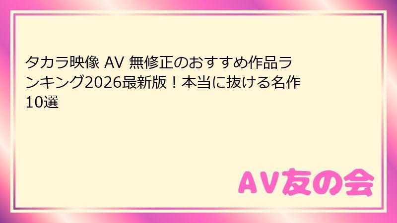タカラ映像 AV 無修正のおすすめ作品ランキング2026最新版!本当に抜ける名作10選