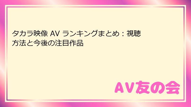 タカラ映像 AV ランキングまとめ:視聴方法と今後の注目作品