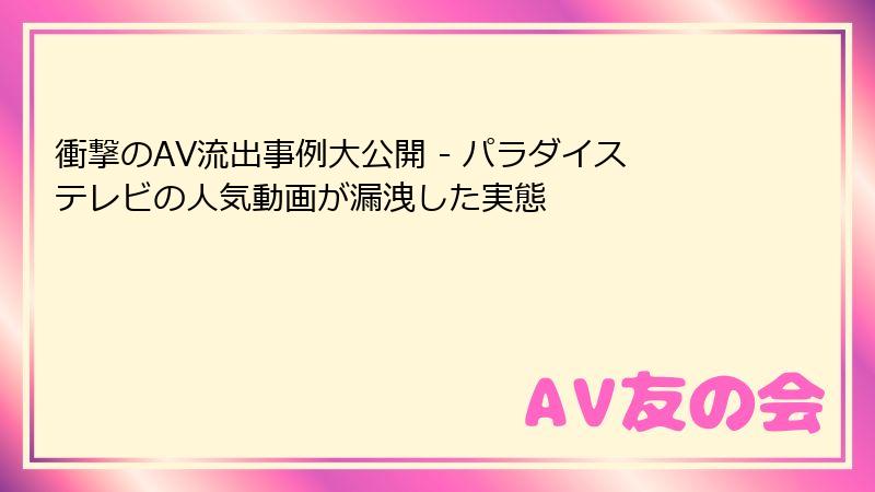衝撃のAV流出事例大公開 - パラダイステレビの人気動画が漏洩した実態