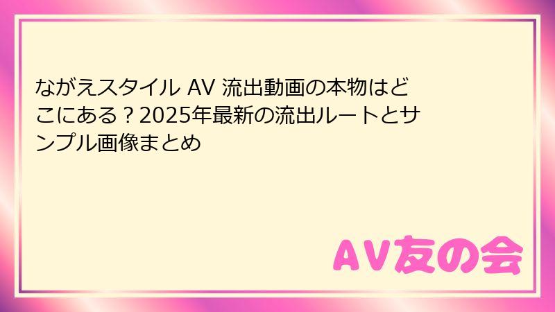 ながえスタイル AV 流出動画の本物はどこにある?2025年最新の流出ルートとサンプル画像まとめ