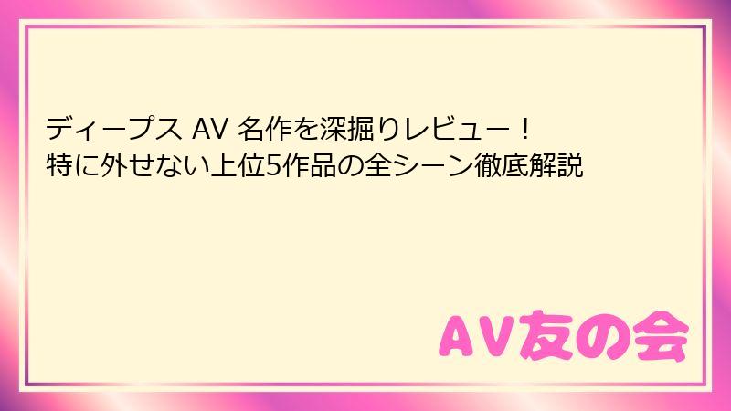 ディープス AV 名作を深掘りレビュー！特に外せない上位5作品の全シーン徹底解説