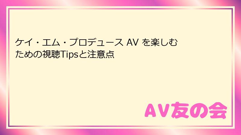 ケイ・エム・プロデュース AV を楽しむための視聴Tipsと注意点