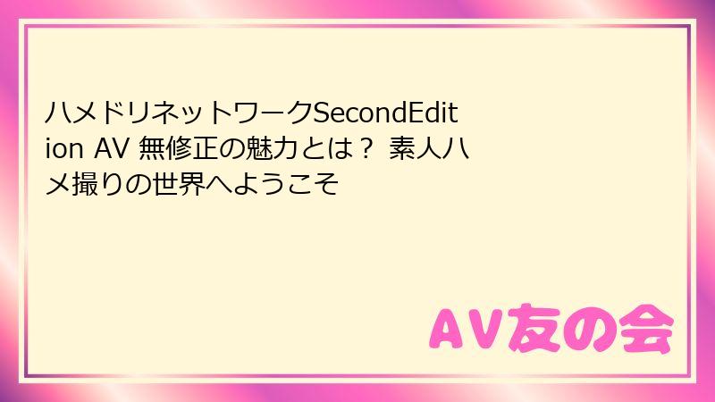 ハメドリネットワークSecondEdition AV 無修正の魅力とは? 素人ハメ撮りの世界へようこそ