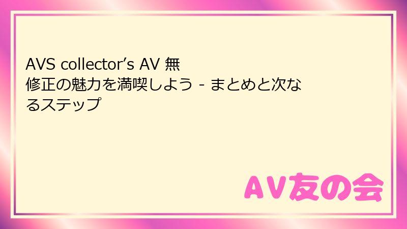 AVS collector’s AV 無修正の魅力を満喫しよう - まとめと次なるステップ