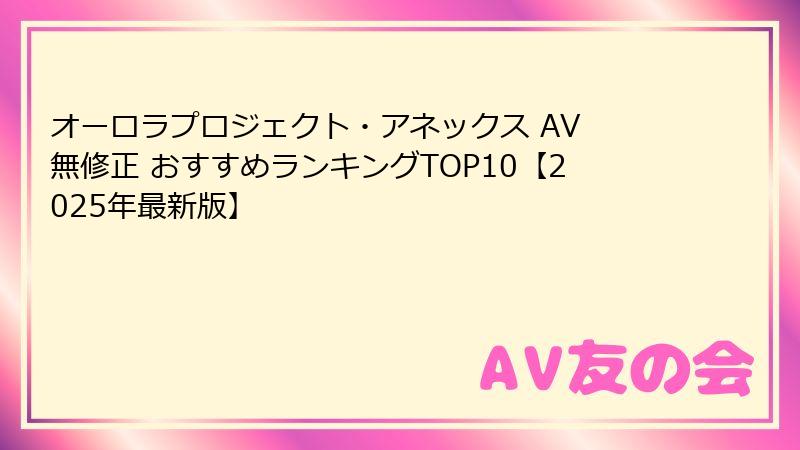 オーロラプロジェクト・アネックス AV 無修正 おすすめランキングTOP10【2025年最新版】
