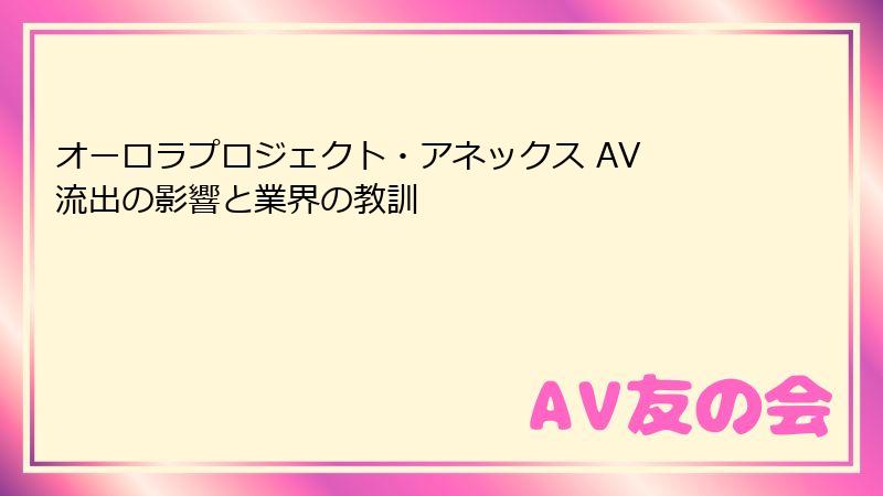 オーロラプロジェクト・アネックス AV 流出の影響と業界の教訓