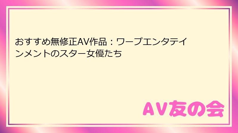 おすすめ無修正AV作品：ワープエンタテインメントのスター女優たち