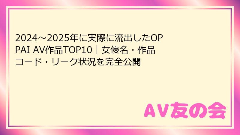 2024〜2025年に実際に流出したOPPAI AV作品TOP10｜女優名・作品コード・リーク状況を完全公開
