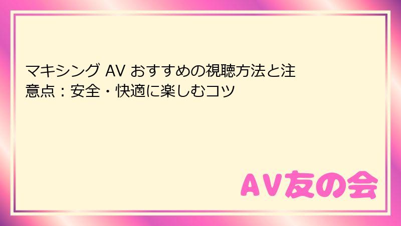 マキシング AV おすすめの視聴方法と注意点:安全・快適に楽しむコツ
