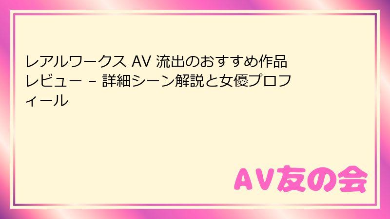 レアルワークス AV 流出のおすすめ作品レビュー – 詳細シーン解説と女優プロフィール