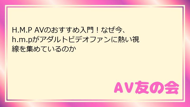 H.M.P AVのおすすめ入門！なぜ今、h.m.pがアダルトビデオファンに熱い視線を集めているのか