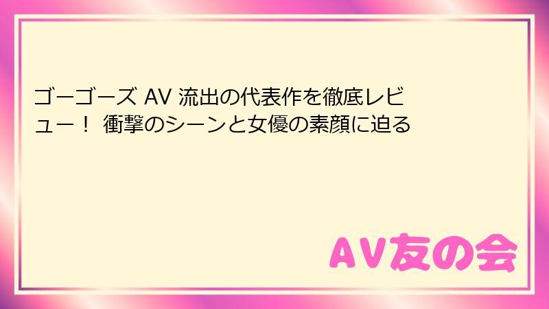 ゴーゴーズ AV 流出の代表作を徹底レビュー! 衝撃のシーンと女優の素顔に迫る