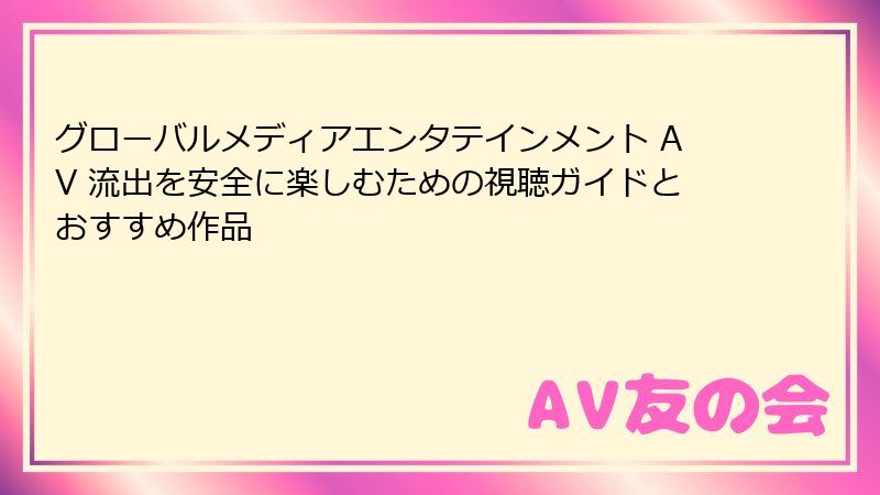 グローバルメディアエンタテインメント AV 流出を安全に楽しむための視聴ガイドとおすすめ作品