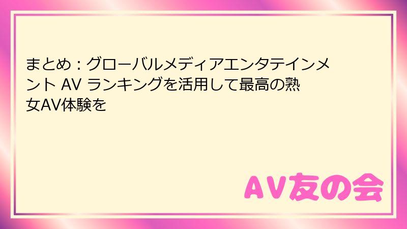 まとめ:グローバルメディアエンタテインメント AV ランキングを活用して最高の熟女AV体験を
