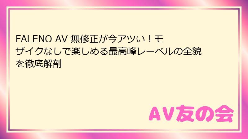 FALENO AV 無修正が今アツい!モザイクなしで楽しめる最高峰レーベルの全貌を徹底解剖