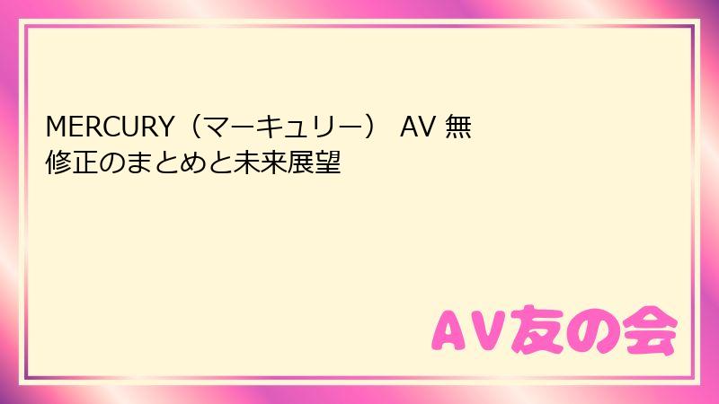 MERCURY（マーキュリー） AV 無修正のまとめと未来展望