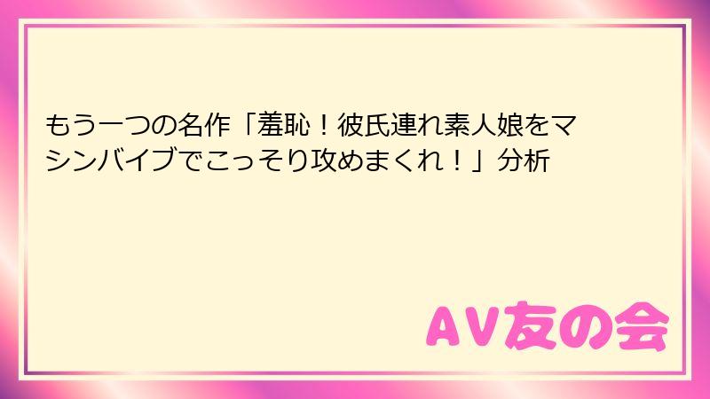 もう一つの名作「羞恥!彼氏連れ素人娘をマシンバイブでこっそり攻めまくれ!」分析