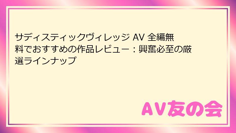 サディスティックヴィレッジ AV 全編無料でおすすめの作品レビュー：興奮必至の厳選ラインナップ