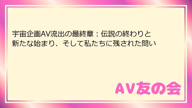 宇宙企画AV流出の最終章：伝説の終わりと新たな始まり、そして私たちに残された問い