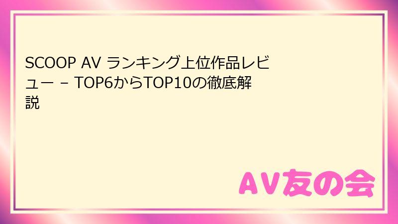 SCOOP AV ランキング上位作品レビュー – TOP6からTOP10の徹底解説